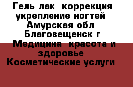 Гель лак, коррекция, укрепление ногтей - Амурская обл., Благовещенск г. Медицина, красота и здоровье » Косметические услуги   